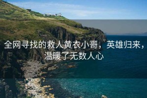 全網(wǎng)尋找的救人黃衣小哥，英雄歸來(lái)，溫暖了無(wú)數人心
