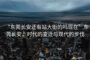 “東莞長(cháng)安還有站大街的嗎現在”東莞長(cháng)安，時(shí)代的變遷與現代的步伐