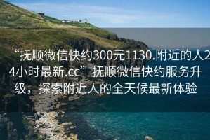 “撫順微信快約300元1130.附近的人24小時(shí)最新.cc”撫順微信快約服務(wù)升級，探索附近人的全天候最新體驗