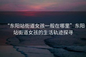 “東陽(yáng)站街道女孩一般在哪里”東陽(yáng)站街道女孩的生活軌跡探尋