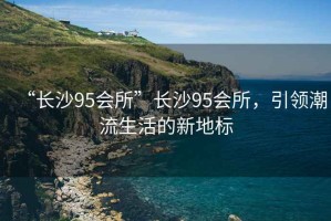 “長(cháng)沙95會(huì )所”長(cháng)沙95會(huì )所，引領(lǐng)潮流生活的新地標