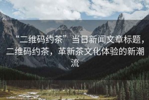 “二維碼約茶”當日新聞文章標題，二維碼約茶，革新茶文化體驗的新潮流
