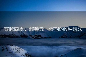 穿越四季，解鎖五一假期的N種玩法