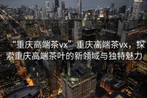 “重慶高端茶vx”重慶高端茶vx，探索重慶高端茶葉的新領(lǐng)域與獨特魅力