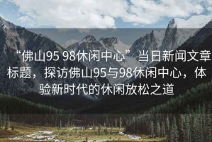 “佛山95 98休閑中心”當日新聞文章標題，探訪(fǎng)佛山95與98休閑中心，體驗新時(shí)代的休閑放松之道