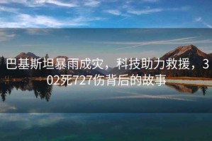 巴基斯坦暴雨成災，科技助力救援，302死727傷背后的故事