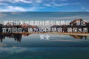 武陵山天池底部材質(zhì)引發(fā)熱議，景區官方回應，確為304不銹鋼，確保水質(zhì)安全