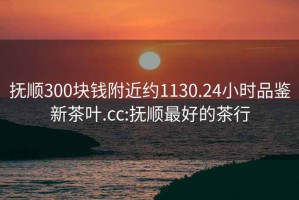撫順300塊錢(qián)附近約1130.24小時(shí)品鑒新茶葉.cc:撫順最好的茶行