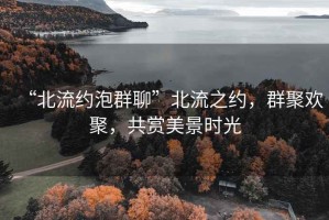 “北流約泡群聊”北流之約，群聚歡聚，共賞美景時(shí)光