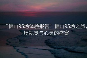 “佛山95場(chǎng)體驗報告”佛山95場(chǎng)之旅，一場(chǎng)視覺(jué)與心靈的盛宴