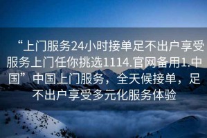 “上門(mén)服務(wù)24小時(shí)接單足不出戶(hù)享受服務(wù)上門(mén)任你挑選1114.官網(wǎng)備用1.中國”中國上門(mén)服務(wù)，全天候接單，足不出戶(hù)享受多元化服務(wù)體驗