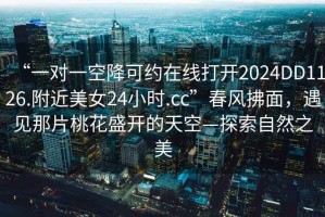 “一對一空降可約在線(xiàn)打開(kāi)2024DD1126.附近美女24小時(shí).cc”春風(fēng)拂面，遇見(jiàn)那片桃花盛開(kāi)的天空—探索自然之美
