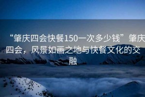 “肇慶四會(huì )快餐150一次多少錢(qián)”肇慶四會(huì )，風(fēng)景如畫(huà)之地與快餐文化的交融