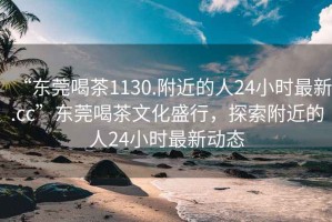 “東莞喝茶1130.附近的人24小時(shí)最新.cc”東莞喝茶文化盛行，探索附近的人24小時(shí)最新動(dòng)態(tài)