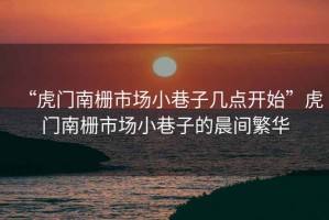 “虎門(mén)南柵市場(chǎng)小巷子幾點(diǎn)開(kāi)始”虎門(mén)南柵市場(chǎng)小巷子的晨間繁華