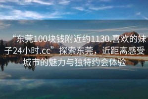 “東莞100塊錢(qián)附近約1130.喜歡的妹子24小時(shí).cc”探索東莞，近距離感受城市的魅力與獨特約會(huì )體驗