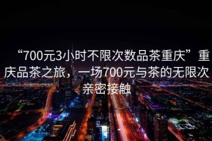 “700元3小時(shí)不限次數品茶重慶”重慶品茶之旅，一場(chǎng)700元與茶的無(wú)限次親密接觸