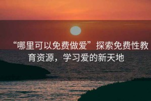 “哪里可以免費做愛(ài)”探索免費性教育資源，學(xué)習愛(ài)的新天地