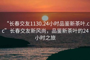 “長(cháng)春交友1130.24小時(shí)品鑒新茶葉.cc”長(cháng)春交友新風(fēng)尚，品鑒新茶葉的24小時(shí)之旅