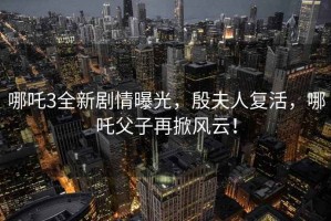 哪吒3全新劇情曝光，殷夫人復活，哪吒父子再掀風(fēng)云！