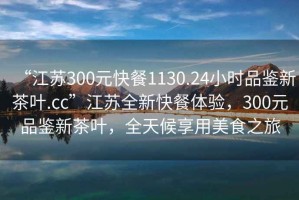 “江蘇300元快餐1130.24小時(shí)品鑒新茶葉.cc”江蘇全新快餐體驗，300元品鑒新茶葉，全天候享用美食之旅