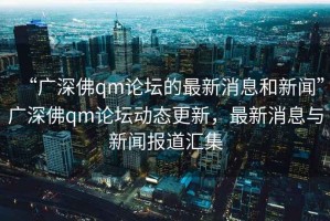 “廣深佛qm論壇的最新消息和新聞”廣深佛qm論壇動(dòng)態(tài)更新，最新消息與新聞報道匯集