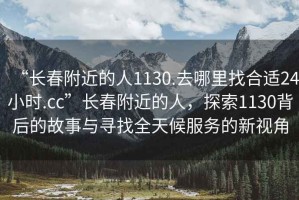 “長(cháng)春附近的人1130.去哪里找合適24小時(shí).cc”長(cháng)春附近的人，探索1130背后的故事與尋找全天候服務(wù)的新視角