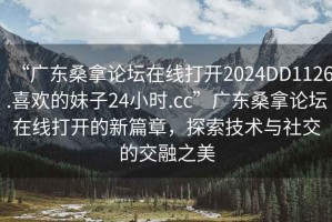 “廣東桑拿論壇在線(xiàn)打開(kāi)2024DD1126.喜歡的妹子24小時(shí).cc”廣東桑拿論壇在線(xiàn)打開(kāi)的新篇章，探索技術(shù)與社交的交融之美