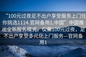 “100元過(guò)夜足不出戶(hù)享受服務(wù)上門(mén)任你挑選1114.官網(wǎng)備用1.中國”中國推出全新服務(wù)模式，僅需100元過(guò)夜，足不出戶(hù)享受多元化上門(mén)服務(wù)—官網(wǎng)備用1
