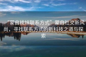“蒙自找妹聯(lián)系方式”蒙自社交新風(fēng)尚，尋找聯(lián)系方式的新科技之道與探索