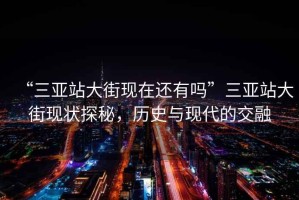 “三亞站大街現在還有嗎”三亞站大街現狀探秘，歷史與現代的交融