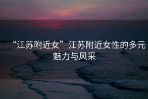 “江蘇附近女”江蘇附近女性的多元魅力與風(fēng)采
