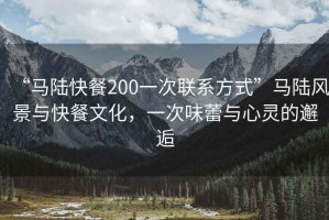 “馬陸快餐200一次聯(lián)系方式”馬陸風(fēng)景與快餐文化，一次味蕾與心靈的邂逅