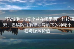 “防城港150元小巷在哪里啊”科技探索，揭秘防城港智能導航下的神秘小巷與隱藏價(jià)值