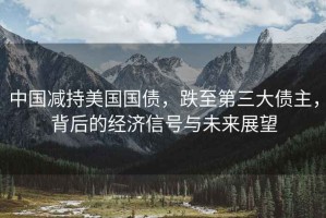 中國減持美國國債，跌至第三大債主，背后的經(jīng)濟信號與未來(lái)展望