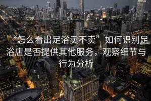 “怎么看出足浴賣(mài)不賣(mài)”如何識別足浴店是否提供其他服務(wù)，觀(guān)察細節與行為分析
