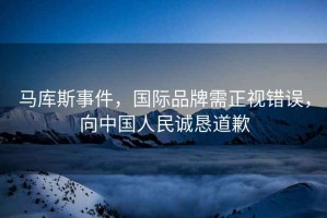 馬庫斯事件，國際品牌需正視錯誤，向中國人民誠懇道歉