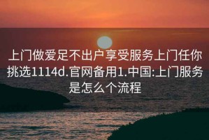 上門(mén)做愛(ài)足不出戶(hù)享受服務(wù)上門(mén)任你挑選1114d.官網(wǎng)備用1.中國:上門(mén)服務(wù)是怎么個(gè)流程