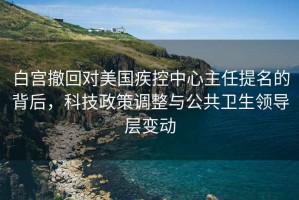 白宮撤回對美國疾控中心主任提名的背后，科技政策調整與公共衛生領(lǐng)導層變動(dòng)