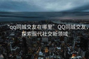“qq同城交友在哪里”QQ同城交友，探索現代社交新領(lǐng)域