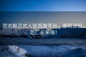 范志毅正式入駐百度平臺，唐嫣調侃，范廠(chǎng)長(cháng)來(lái)咯！