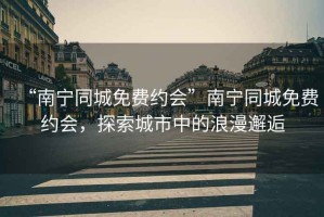 “南寧同城免費約會(huì )”南寧同城免費約會(huì )，探索城市中的浪漫邂逅