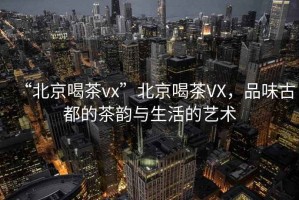 “北京喝茶vx”北京喝茶VX，品味古都的茶韻與生活的藝術(shù)