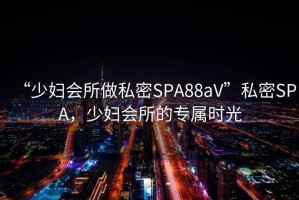 “少婦會(huì )所做私密SPA88aV”私密SPA，少婦會(huì )所的專(zhuān)屬時(shí)光