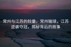 常州與江蘇的較量，常州輸球，江蘇逆襲奪冠，揭秘背后的故事