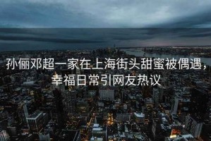 孫儷鄧超一家在上海街頭甜蜜被偶遇，幸福日常引網(wǎng)友熱議