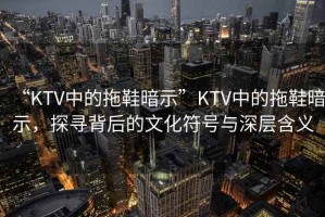 “KTV中的拖鞋暗示”KTV中的拖鞋暗示，探尋背后的文化符號與深層含義