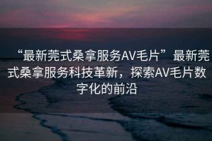 “最新莞式桑拿服務(wù)AV毛片”最新莞式桑拿服務(wù)科技革新，探索AV毛片數字化的前沿