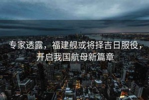 專(zhuān)家透露，福建艦或將擇吉日服役，開(kāi)啟我國航母新篇章