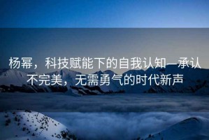 楊冪，科技賦能下的自我認知—承認不完美，無(wú)需勇氣的時(shí)代新聲